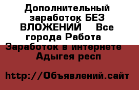 Дополнительный заработок БЕЗ ВЛОЖЕНИЙ! - Все города Работа » Заработок в интернете   . Адыгея респ.